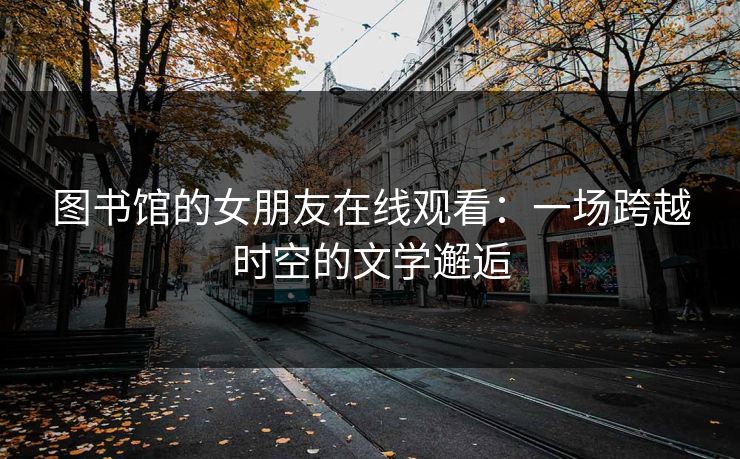 图书馆的女朋友在线观看：一场跨越时空的文学邂逅