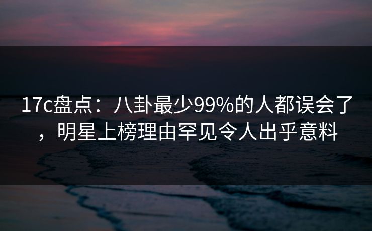 17c盘点：八卦最少99%的人都误会了，明星上榜理由罕见令人出乎意料