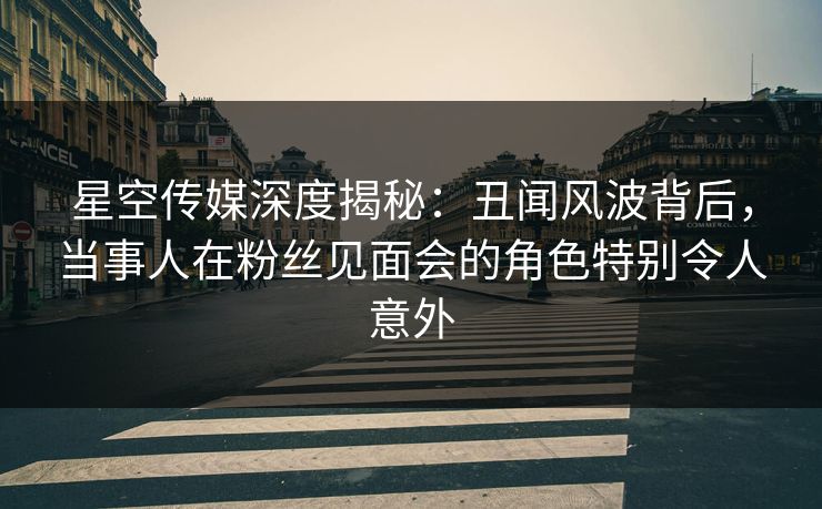 星空传媒深度揭秘：丑闻风波背后，当事人在粉丝见面会的角色特别令人意外