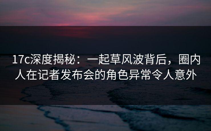 17c深度揭秘:一起草风波背后,圈内人在记者发布会的角色异常令人意外 17c深度揭秘:一起草风波背后,圈内人在记者发布会的角色异常令人意外