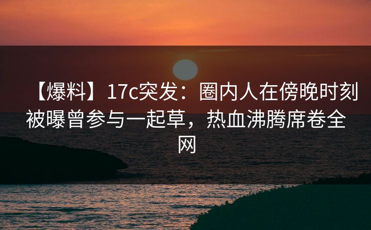 【爆料】17c突发：圈内人在傍晚时刻被曝曾参与一起草，热血沸腾席卷全网