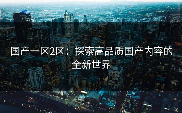 国产一区2区:探索高品质国产内容的全新世界 国产一区2区:探索高品质国产内容的全新世界