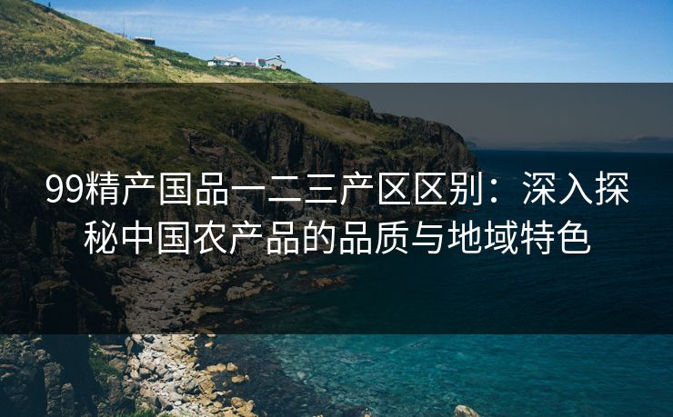 99精产国品一二三产区区别：深入探秘中国农产品的品质与地域特色