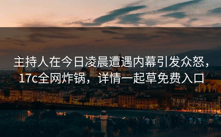 主持人在今日凌晨遭遇内幕引发众怒，17c全网炸锅，详情一起草免费入口