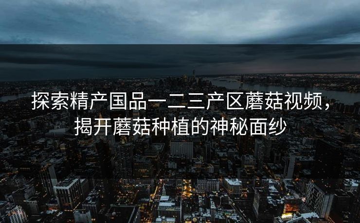 探索精产国品一二三产区蘑菇视频，揭开蘑菇种植的神秘面纱
