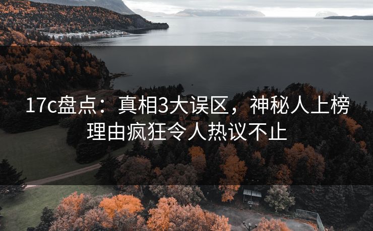 17c盘点：真相3大误区，神秘人上榜理由疯狂令人热议不止