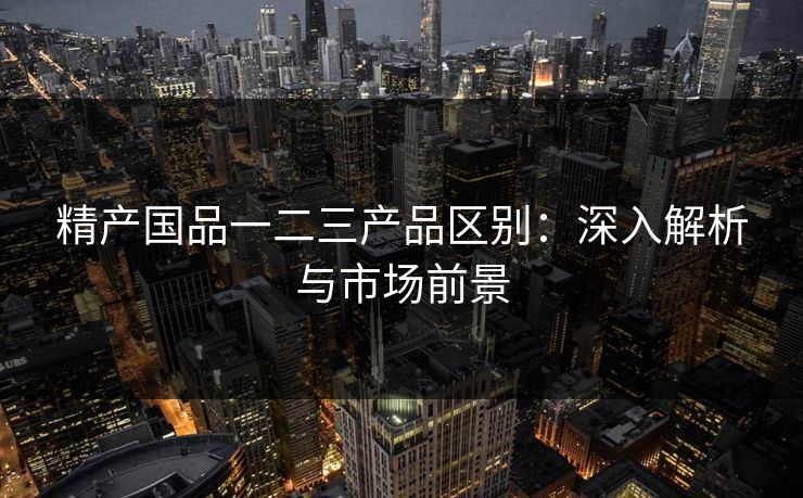 精产国品一二三产品区别:深入解析与市场前景 精产国品一二三产品区别:深入解析与市场前景