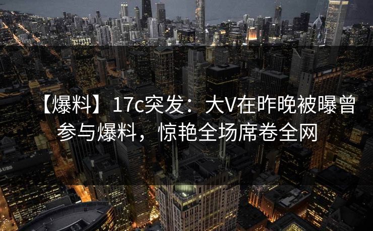 【爆料】17c突发：大V在昨晚被曝曾参与爆料，惊艳全场席卷全网