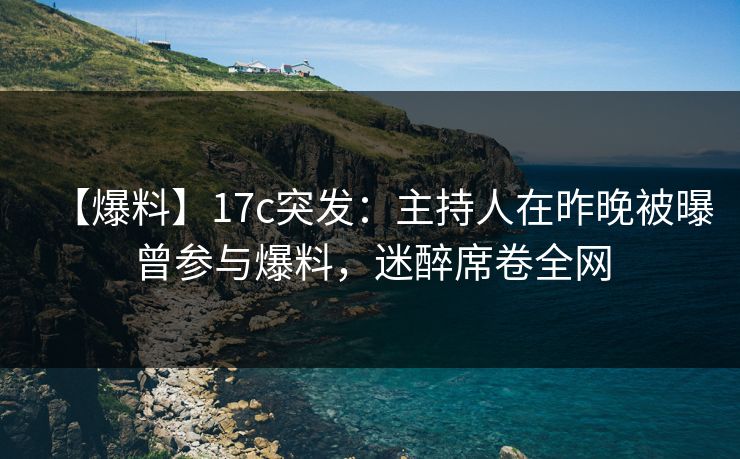 【爆料】17c突发：主持人在昨晚被曝曾参与爆料，迷醉席卷全网