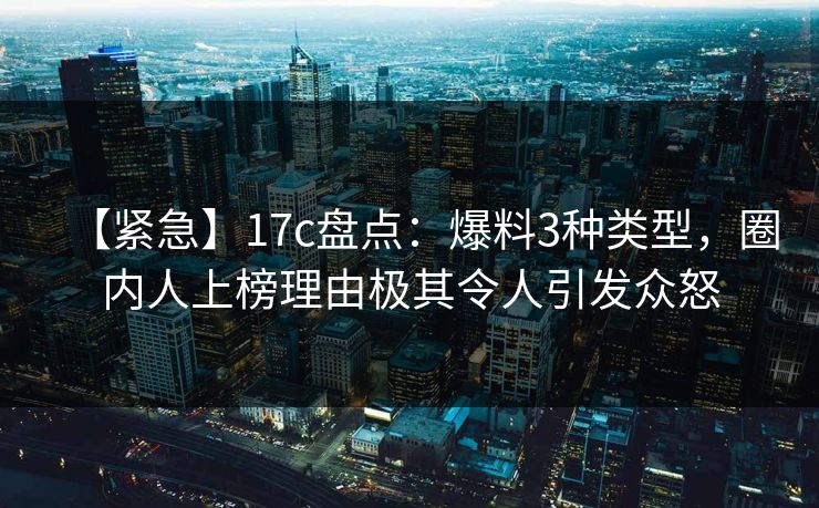 【紧急】17c盘点：爆料3种类型，圈内人上榜理由极其令人引发众怒