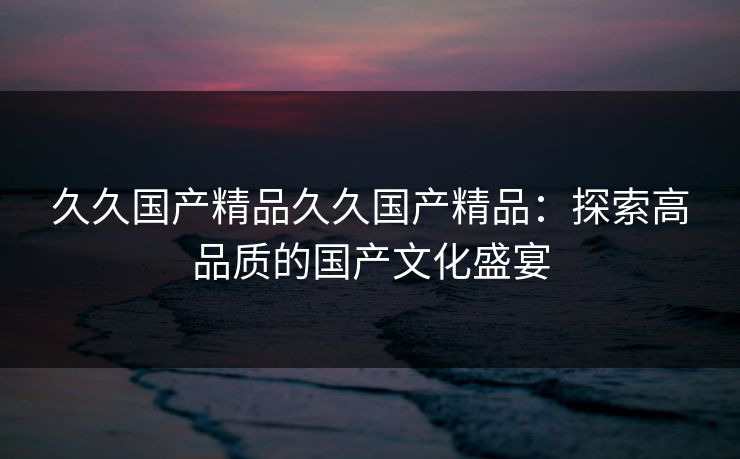 久久国产精品久久国产精品：探索高品质的国产文化盛宴