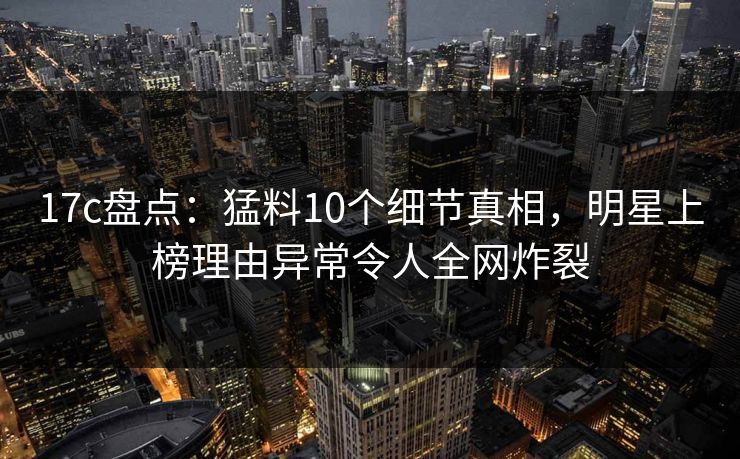 17c盘点：猛料10个细节真相，明星上榜理由异常令人全网炸裂