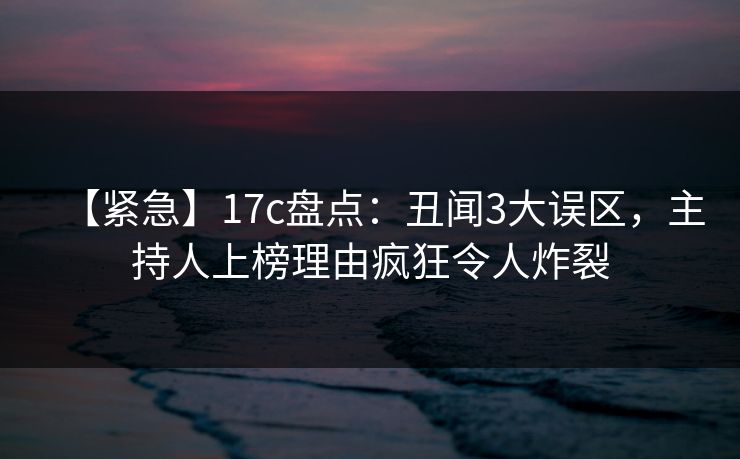 【紧急】17c盘点：丑闻3大误区，主持人上榜理由疯狂令人炸裂