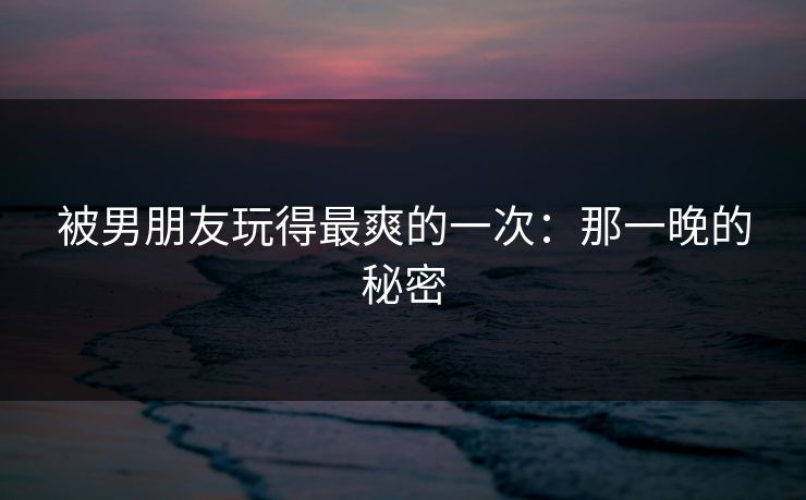 被男朋友玩得最爽的一次：那一晚的秘密