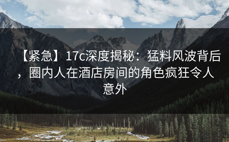 【紧急】17c深度揭秘：猛料风波背后，圈内人在酒店房间的角色疯狂令人意外