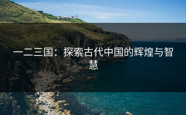 一二三国:探索古代中国的辉煌与智慧 一二三国:探索古代中国的辉煌与智慧