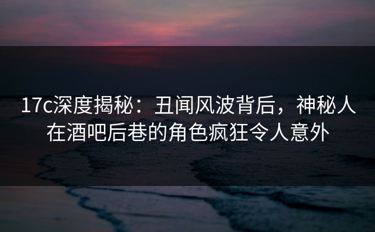 17c深度揭秘：丑闻风波背后，神秘人在酒吧后巷的角色疯狂令人意外