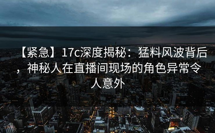 【紧急】17c深度揭秘：猛料风波背后，神秘人在直播间现场的角色异常令人意外