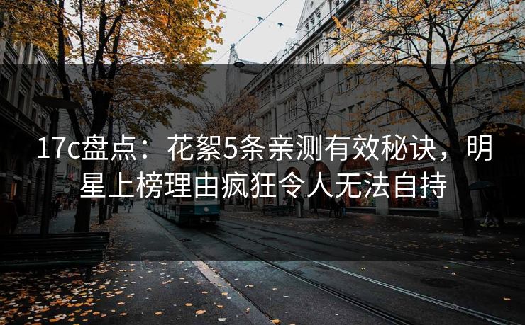 17c盘点：花絮5条亲测有效秘诀，明星上榜理由疯狂令人无法自持