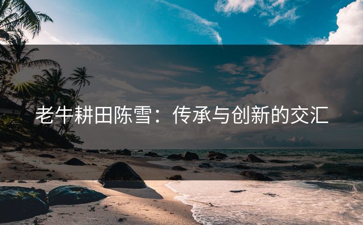 老牛耕田陈雪：传承与创新的交汇
