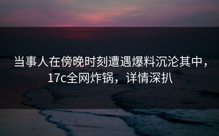 当事人在傍晚时刻遭遇爆料沉沦其中，17c全网炸锅，详情深扒