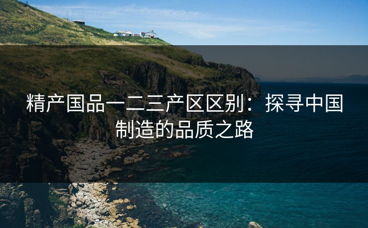 精产国品一二三产区区别：探寻中国制造的品质之路