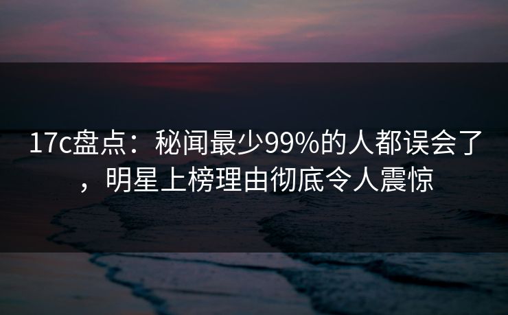17c盘点:秘闻最少99%的人都误会了,明星上榜理由彻底令人震惊 17c盘点:秘闻最少99%的人都误会了,明星上榜理由彻底令人震惊