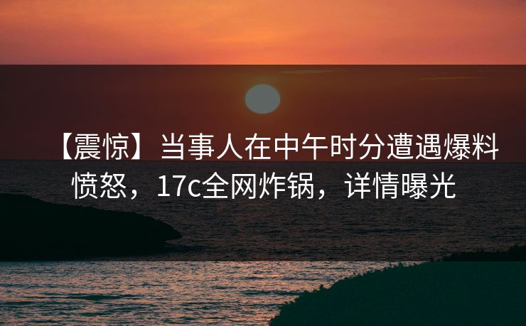 【震惊】当事人在中午时分遭遇爆料愤怒,17c全网炸锅,详情曝光 【震惊】当事人在中午时分遭遇爆料愤怒,17c全网炸锅,详情曝光