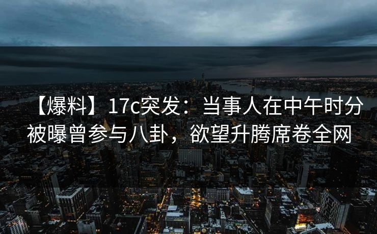 【爆料】17c突发：当事人在中午时分被曝曾参与八卦，欲望升腾席卷全网