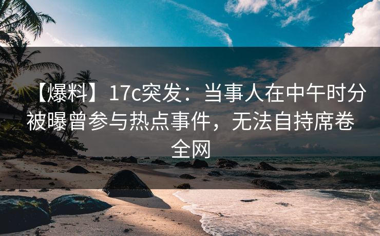 【爆料】17c突发:当事人在中午时分被曝曾参与热点事件,无法自持席卷全网 【爆料】17c突发:当事人在中午时分被曝曾参与热点事件,无法自持席卷全网