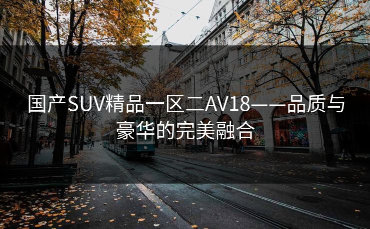 国产SUV精品一区二AV18——品质与豪华的完美融合 国产SUV精品一区二AV18——品质与豪华的完美融合