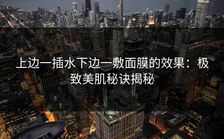 上边一插水下边一敷面膜的效果:极致美肌秘诀揭秘 上边一插水下边一敷面膜的效果:极致美肌秘诀揭秘
