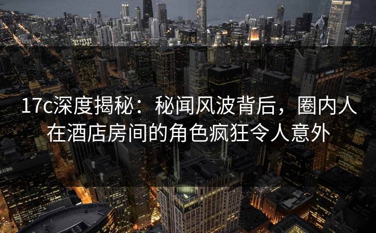 17c深度揭秘:秘闻风波背后,圈内人在酒店房间的角色疯狂令人意外 17c深度揭秘:秘闻风波背后,圈内人在酒店房间的角色疯狂令人意外