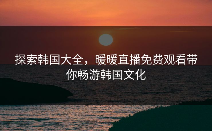探索韩国大全，暖暖直播免费观看带你畅游韩国文化