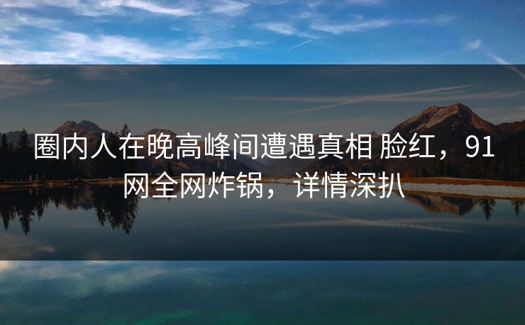圈内人在晚高峰间遭遇真相 脸红,91网全网炸锅,详情深扒 圈内人在晚高峰间遭遇真相 脸红,91网全网炸锅,详情深扒