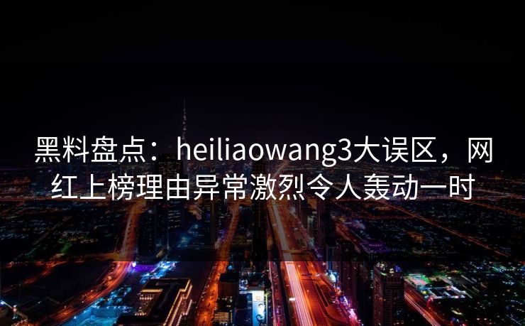 黑料盘点：heiliaowang3大误区，网红上榜理由异常激烈令人轰动一时