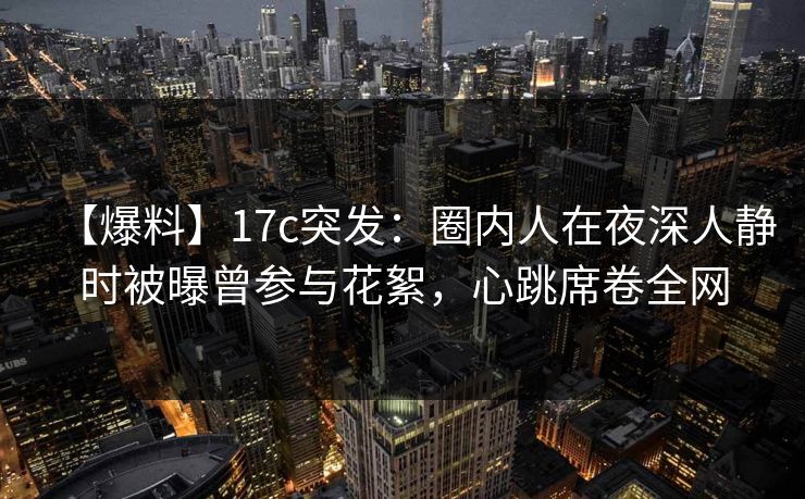 【爆料】17c突发：圈内人在夜深人静时被曝曾参与花絮，心跳席卷全网