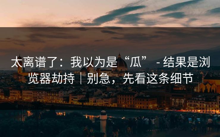 太离谱了：我以为是“瓜” - 结果是浏览器劫持｜别急，先看这条细节