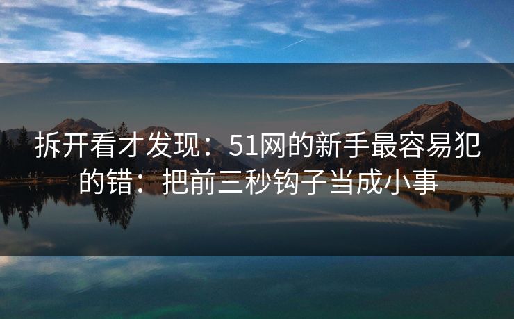 拆开看才发现:51网的新手最容易犯的错:把前三秒钩子当成小事 拆开看才发现:51网的新手最容易犯的错:把前三秒钩子当成小事