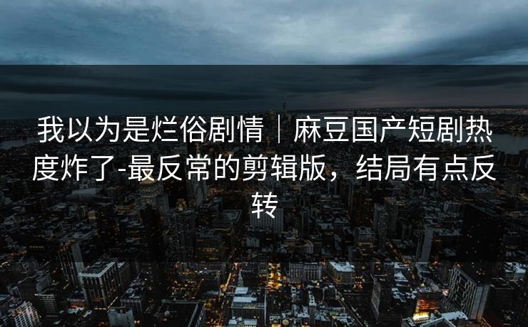 我以为是烂俗剧情｜麻豆国产短剧热度炸了-最反常的剪辑版，结局有点反转