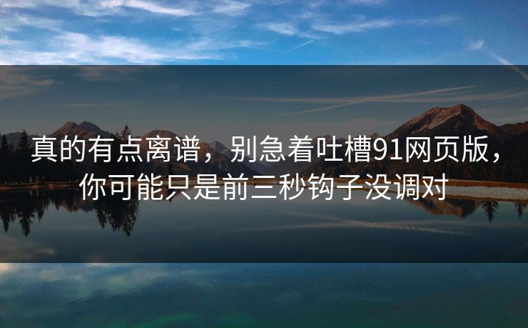 真的有点离谱,别急着吐槽91网页版,你可能只是前三秒钩子没调对