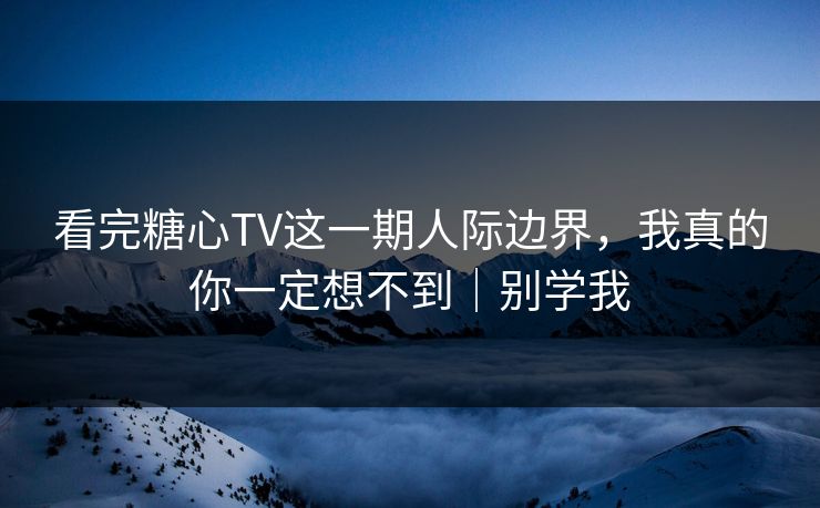 看完糖心TV这一期人际边界,我真的你一定想不到|别学我