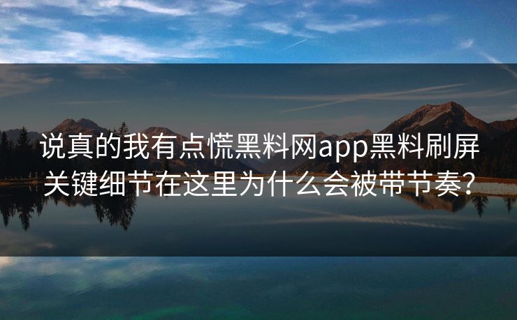 说真的我有点慌黑料网app黑料刷屏关键细节在这里为什么会被带节奏?